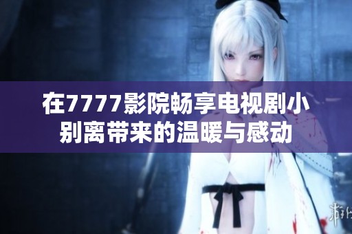在7777影院畅享电视剧小别离带来的温暖与感动
