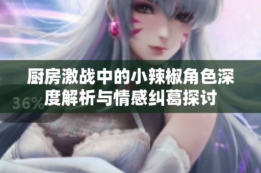 厨房激战中的小辣椒角色深度解析与情感纠葛探讨