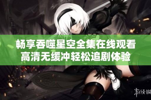 畅享吞噬星空全集在线观看高清无缓冲轻松追剧体验