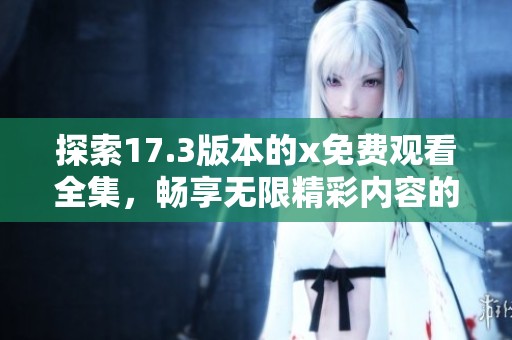 探索17.3版本的x免费观看全集，畅享无限精彩内容的全新体验