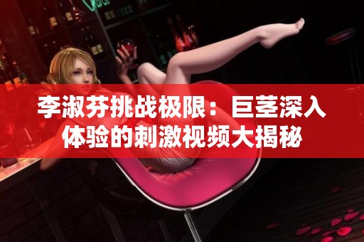 李淑芬挑战极限：巨茎深入体验的刺激视频大揭秘