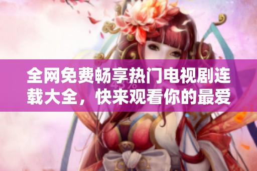 全网免费畅享热门电视剧连载大全，快来观看你的最爱系列！