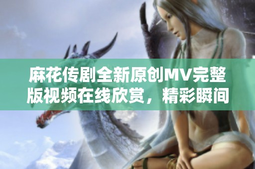 麻花传剧全新原创MV完整版视频在线欣赏，精彩瞬间一网打尽
