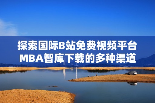 探索国际B站免费视频平台MBA智库下载的多种渠道与方式