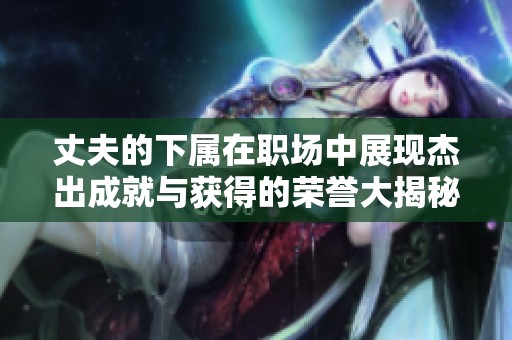 丈夫的下属在职场中展现杰出成就与获得的荣誉大揭秘