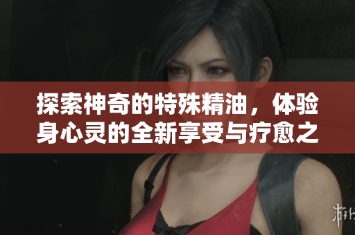 探索神奇的特殊精油，体验身心灵的全新享受与疗愈之旅