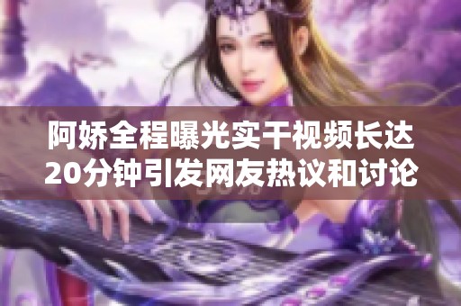 阿娇全程曝光实干视频长达20分钟引发网友热议和讨论
