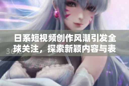 日系短视频创作风潮引发全球关注，探索新颖内容与表现形式