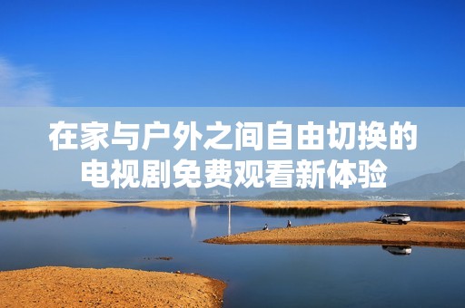 在家与户外之间自由切换的电视剧免费观看新体验
