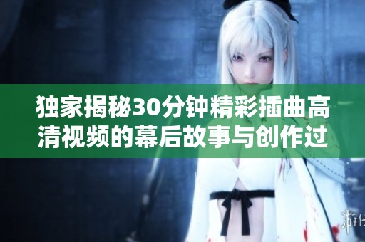 独家揭秘30分钟精彩插曲高清视频的幕后故事与创作过程解析