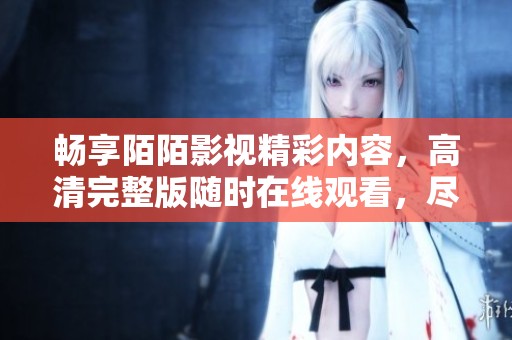 畅享陌陌影视精彩内容，高清完整版随时在线观看，尽在掌握之中
