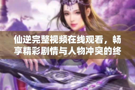 仙逆完整视频在线观看，畅享精彩剧情与人物冲突的终极体验