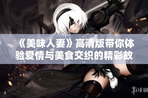 《美味人妻》高清版带你体验爱情与美食交织的精彩故事