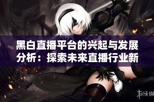 黑白直播平台的兴起与发展分析：探索未来直播行业新趋势
