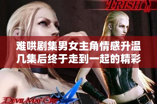 难哄剧集男女主角情感升温几集后终于走到一起的精彩瞬间