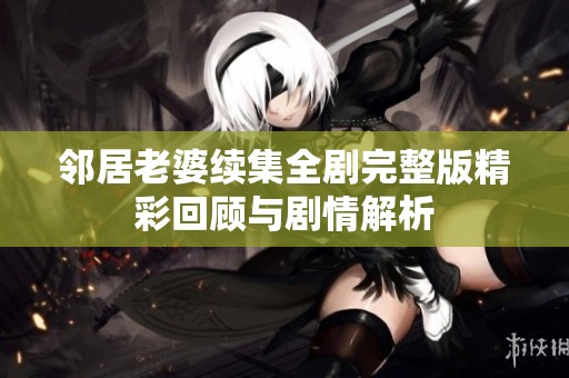 邻居老婆续集全剧完整版精彩回顾与剧情解析