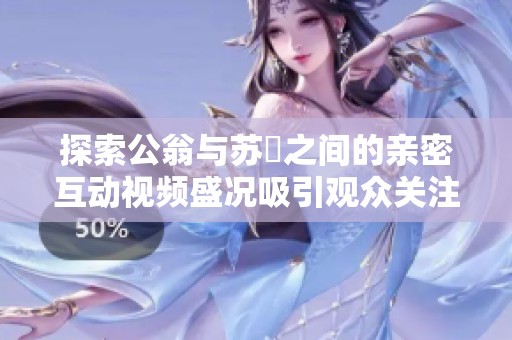 探索公翁与苏玥之间的亲密互动视频盛况吸引观众关注
