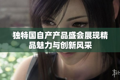 独特国自产产品盛会展现精品魅力与创新风采