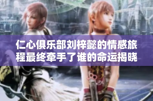 仁心俱乐部刘梓懿的情感旅程最终牵手了谁的命运揭晓