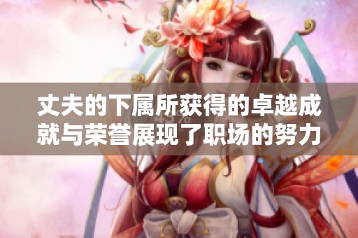 丈夫的下属所获得的卓越成就与荣誉展现了职场的努力与付出