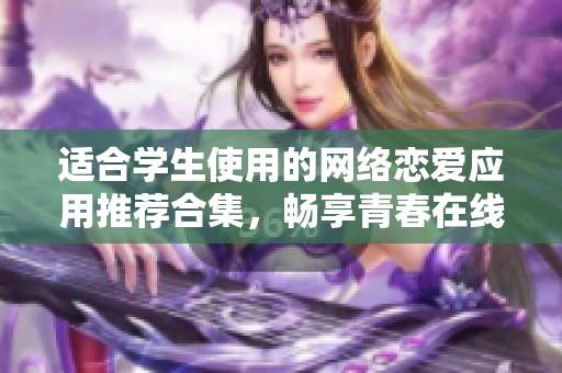 适合学生使用的网络恋爱应用推荐合集，畅享青春在线交友体验
