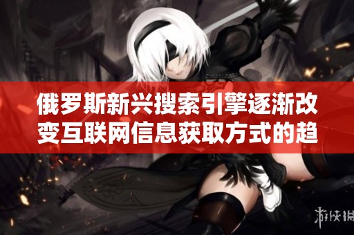 俄罗斯新兴搜索引擎逐渐改变互联网信息获取方式的趋势分析