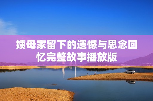 姨母家留下的遗憾与思念回忆完整故事播放版