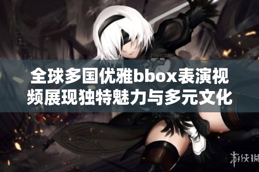 全球多国优雅bbox表演视频展现独特魅力与多元文化交融
