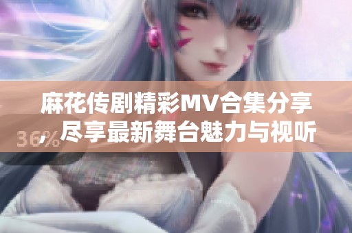 麻花传剧精彩MV合集分享，尽享最新舞台魅力与视听盛宴