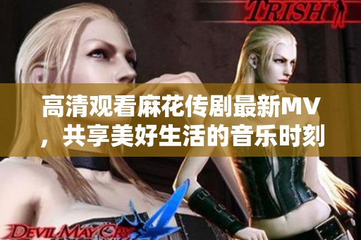 高清观看麻花传剧最新MV，共享美好生活的音乐时刻