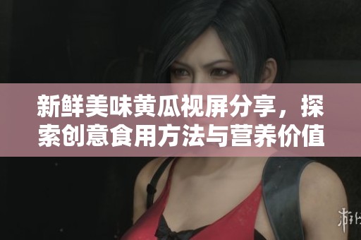 新鲜美味黄瓜视屏分享，探索创意食用方法与营养价值