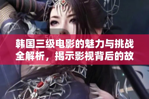 韩国三级电影的魅力与挑战全解析，揭示影视背后的故事与影响