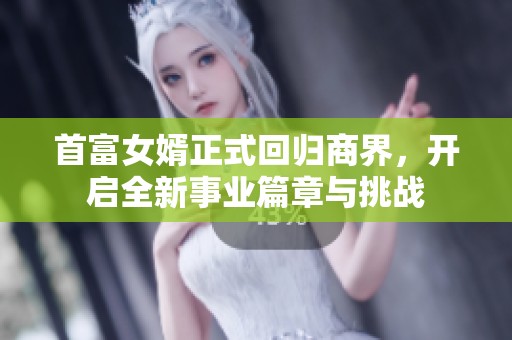 首富女婿正式回归商界，开启全新事业篇章与挑战