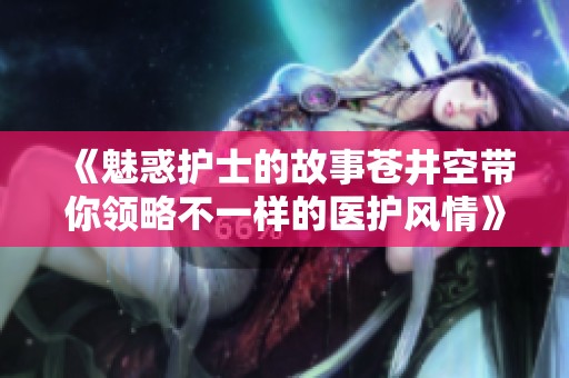 《魅惑护士的故事苍井空带你领略不一样的医护风情》