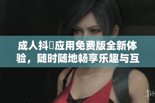 成人抖抈应用免费版全新体验，随时随地畅享乐趣与互动