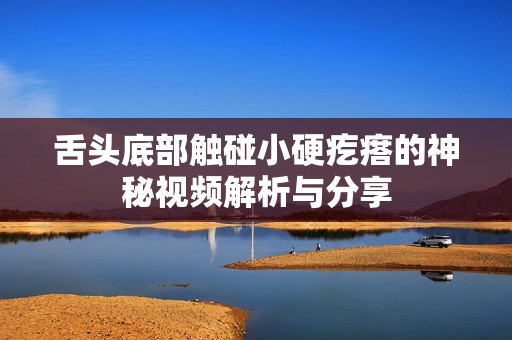 舌头底部触碰小硬疙瘩的神秘视频解析与分享