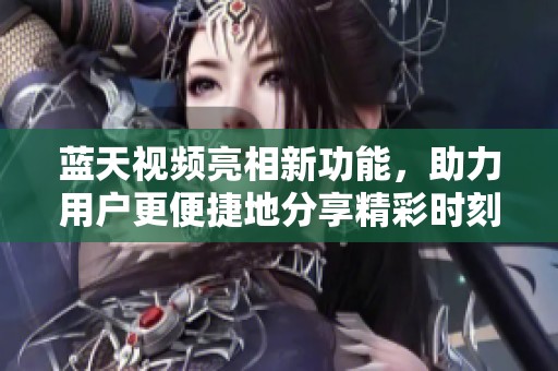 蓝天视频亮相新功能，助力用户更便捷地分享精彩时刻