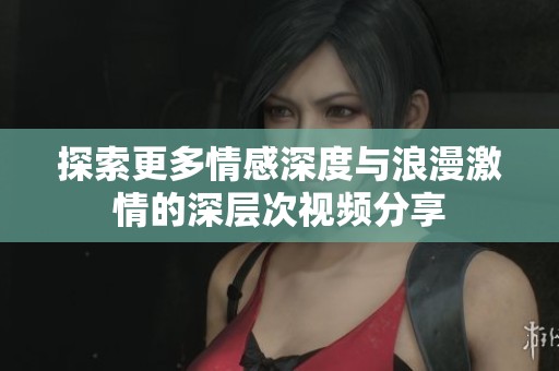 探索更多情感深度与浪漫激情的深层次视频分享