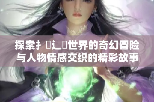 探索扌喿辶畐世界的奇幻冒险与人物情感交织的精彩故事