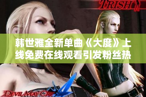 韩世雅全新单曲《大度》上线免费在线观看引发粉丝热议