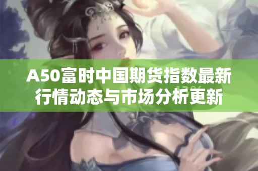A50富时中国期货指数最新行情动态与市场分析更新