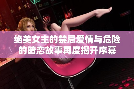 绝美女主的禁忌爱情与危险的暗恋故事再度揭开序幕