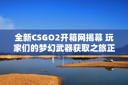 全新CSGO2开箱网揭幕 玩家们的梦幻武器获取之旅正式开始
