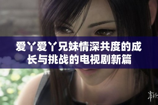 爱丫爱丫兄妹情深共度的成长与挑战的电视剧新篇
