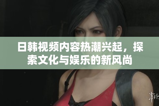 日韩视频内容热潮兴起，探索文化与娱乐的新风尚
