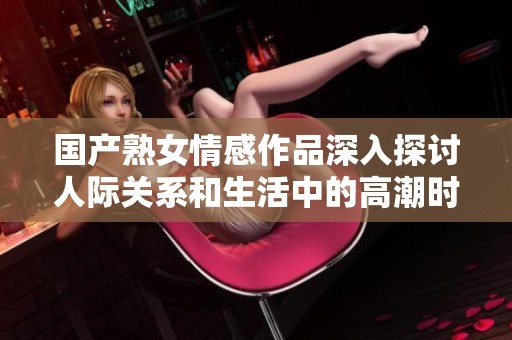 国产熟女情感作品深入探讨人际关系和生活中的高潮时刻