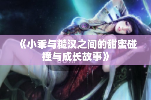 《小乖与糙汉之间的甜蜜碰撞与成长故事》