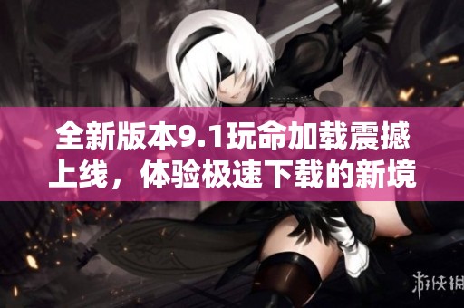 全新版本9.1玩命加载震撼上线，体验极速下载的新境界