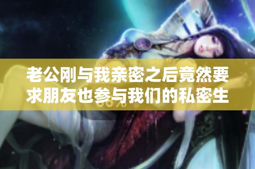 老公刚与我亲密之后竟然要求朋友也参与我们的私密生活