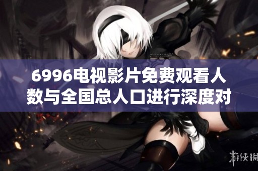 6996电视影片免费观看人数与全国总人口进行深度对比分析